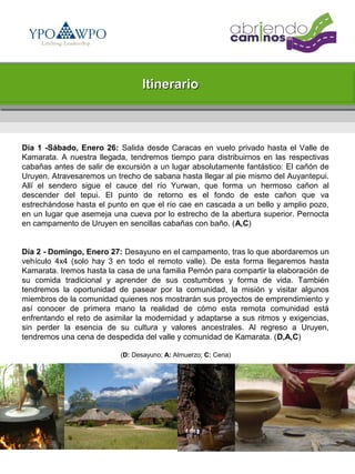 Itinerario



Día 1 -Sábado, Enero 26: Salida desde Caracas en vuelo privado hasta el Valle de
Kamarata. A nuestra llegada, tendremos tiempo para distribuirnos en las respectivas
cabañas antes de salir de excursión a un lugar absolutamente fantástico: El cañón de
Uruyen. Atravesaremos un trecho de sabana hasta llegar al pie mismo del Auyantepui.
Allí el sendero sigue el cauce del río Yurwan, que forma un hermoso cañon al
descender del tepui. El punto de retorno es el fondo de este cañon que va
estrechándose hasta el punto en que el río cae en cascada a un bello y amplio pozo,
en un lugar que asemeja una cueva por lo estrecho de la abertura superior. Pernocta
en campamento de Uruyen en sencillas cabañas con baño. (A,C)


Día 2 - Domingo, Enero 27: Desayuno en el campamento, tras lo que abordaremos un
vehículo 4x4 (solo hay 3 en todo el remoto valle). De esta forma llegaremos hasta
Kamarata. Iremos hasta la casa de una familia Pemón para compartir la elaboración de
su comida tradicional y aprender de sus costumbres y forma de vida. También
tendremos la oportunidad de pasear por la comunidad, la misión y visitar algunos
miembros de la comunidad quienes nos mostrarán sus proyectos de emprendimiento y
así conocer de primera mano la realidad de cómo esta remota comunidad está
enfrentando el reto de asimilar la modernidad y adaptarse a sus ritmos y exigencias,
sin perder la esencia de su cultura y valores ancestrales. Al regreso a Uruyen,
tendremos una cena de despedida del valle y comunidad de Kamarata. (D,A,C)

                          (D: Desayuno; A: Almuerzo; C: Cena)
 