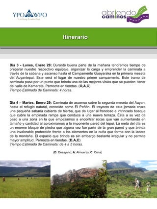 Itinerario



Día 3 - Lunes, Enero 28: Durante buena parte de la mañana tendremos tiempo de
preparar nuestro respectivo equipaje, organizar la carga y emprender la caminata a
través de la sabana y ascenso hasta el Campamento Guayaraka en la primera meseta
del Auyantepui. Este será el lugar de nuestro primer campamento. Este tramo de
caminata pasa por un punto que brinda una de las mejores vistas que se pueden tener
del valle de Kamarata. Pernocta en tiendas. (D,A,C)
Tiempo Estimado de Caminata: 4 horas.


Día 4 – Martes, Enero 29: Caminata de ascenso sobre la segunda meseta del Auyan,
hasta el refugio natural, conocido como El Peñón. El trayecto de esta jornada cruza
una pequeña sabana cubierta de hierba, que da lugar al frondoso e intrincado bosque
que cubre la empinada rampa que conduce a una nueva terraza. Ésta a su vez da
paso a una zona en la que empezamos a encontrar rocas que van aumentando en
tamaño y cantidad al aproximarnos a la imponente pared del tepui. La meta del día es
un enorme bloque de piedra que alguna vez fue parte de la gran pared y que brinda
una invalorable protección frente a los elementos en la cuña que forma con la ladera
de la montaña. El espacio que brinda es sin embargo bastante irregular y no permite
mayor amplitud. Pernocta en tiendas. (D,A,C)
Tiempo Estimado de Caminata: de 4 a 5 horas.

                          (D: Desayuno; A: Almuerzo; C: Cena)
 