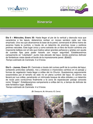 Itinerario



Día 5 – Miércoles, Enero 30: Hasta llegar al pie de la vertical y desnuda roca que
caracteriza a los tepuis, deberemos sortear un rocoso sendero cada vez más
empinado. Una vez que alcancemos la base de la pared, comenzará el último tramo de
ascenso hasta la cumbre, a través de un laberinto de enormes rocas y exóticos
jardines naturales. Este lugar único y como extraído de un libro de ficción combina una
imponente belleza con el reto que implica salvar grandes peñascos y grietas con ayuda
de cuerdas fijas para poder hacerlo con mayor seguridad. Estableceremos
campamento en “Libertador”, punto más elevado del tepui, donde podremos disfrutar
de fantásticas vistas desde el borde de la impresionante pared. (D,A,C)
Tiempo estimado de Caminata: 5 a 6 horas.


Día 6 – Jueves, Enero 31: Caminata a través del curioso perfil de la cumbre del tepui,
sorteando profundas cañadas, ríos y drásticos e imprevistos cambios en el paisaje y
formas de vegetación hasta llegar a orillas del río Churún. Quedaremos seguramente
sorprendidos por el tamaño de este río en plena cumbre del tepui. El camino nos
llevará por sus orillas, penetrando un intrincado bosque de altos árboles y un laberinto
de rocas para conducirnos finalmente a la zona de espectacular paisaje conocida
como “Dragón”. Estableceremos campamento a orillas del río, a tiempo de disfrutar de
este fantástico lugar. (D,A,C)
Tiempo estimado de Caminata: 4 a 5 horas.

                            (D: Desayuno; A: Almuerzo; C: Cena)
 