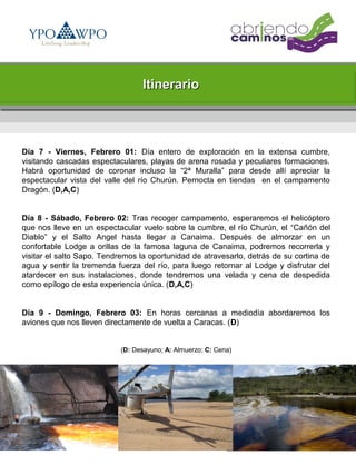 Itinerario



Día 7 - Viernes, Febrero 01: Día entero de exploración en la extensa cumbre,
visitando cascadas espectaculares, playas de arena rosada y peculiares formaciones.
Habrá oportunidad de coronar incluso la “2ª Muralla” para desde allí apreciar la
espectacular vista del valle del río Churún. Pernocta en tiendas en el campamento
Dragón. (D,A,C)


Día 8 - Sábado, Febrero 02: Tras recoger campamento, esperaremos el helicóptero
que nos lleve en un espectacular vuelo sobre la cumbre, el río Churún, el “Cañón del
Diablo” y el Salto Angel hasta llegar a Canaima. Después de almorzar en un
confortable Lodge a orillas de la famosa laguna de Canaima, podremos recorrerla y
visitar el salto Sapo. Tendremos la oportunidad de atravesarlo, detrás de su cortina de
agua y sentir la tremenda fuerza del río, para luego retornar al Lodge y disfrutar del
atardecer en sus instalaciones, donde tendremos una velada y cena de despedida
como epílogo de esta experiencia única. (D,A,C)


Día 9 - Domingo, Febrero 03: En horas cercanas a mediodía abordaremos los
aviones que nos lleven directamente de vuelta a Caracas. (D)


                           (D: Desayuno; A: Almuerzo; C: Cena)
 