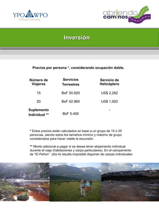 Inversión



  Precios por persona *, considerando ocupación doble.


Número de             Servicios                 Servicio de
 Viajeros             Terrestres                Helicóptero

     15               BsF 50.920                 US$ 2,282

     20               BsF 42.960                 US$ 1,920

Suplemento                                            -
Individual **         BsF 5.400



* Estos precios están calculados en base a un grupo de 15 ó 20
personas, siendo estos los tamaños mínimo y máximo de grupo
considerados para hacer viable la excursión.

** Monto adicional a pagar si se desea tener alojamiento individual
durante el viaje (habitaciones y carpa particulares). En el campamento
de “El Peñon” (día 4) resulta imposible disponer de carpas individuales
 