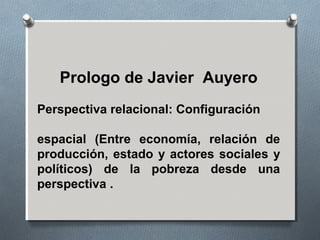 Prologo de Javier Auyero
Perspectiva relacional: Configuración
espacial (Entre economía, relación de
producción, estado y actores sociales y
políticos) de la pobreza desde una
perspectiva .
 