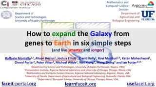 How to expand the Galaxy from
genes to Earth in six simple steps
(and live smarter and longer)
Raffaele Montella1,2, Alison Brizius2, Joshua Elliott2, David Kelly2, Ravi Madduri2,3, Ketan Maheshwari3,
Cheryl Porter4, Peter Vilter2, Michael Wilde2, Wei Xiong4, Meng Zhang4 and Ian Foster2,3,5
1Department of Science and Technologies, University of Naples Parthenope, Naples, ITALY;
2Computation Institute, Argonne National Laboratory and University of Chicago, Chicago, Illinois, USA;
3Mathematics and Computer Science Division, Argonne National Laboratory, Argonne, Illinois, USA;
4University of Florida, Department of Agricultural and Biological Engineering, Gainsville, Florida, USA;
5Departmet of Computer Science, University of Chicago, Chicago, Illinois, USA;
Department of
Science and Technologies
University of Naples Parthenope
Mathematics and
Computer Science
Division
Department of
Agricultural and
Biological Engineering
faceit-portal.org usefaceit.orglearnfaceit.org
 