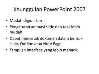 Keunggulan PowerPoint 2007
• Mudah digunakan
• Pengaturan animasi slide dan teks lebih
mudah
• Dapat mencetak dokumen dalam bentuk
slide, Outline atau Note Page
• Tampilan interface yang lebih menarik