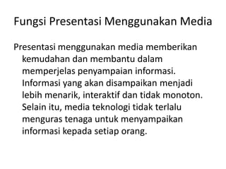 Fungsi Presentasi Menggunakan Media
Presentasi menggunakan media memberikan
kemudahan dan membantu dalam
memperjelas penyampaian informasi.
Informasi yang akan disampaikan menjadi
lebih menarik, interaktif dan tidak monoton.
Selain itu, media teknologi tidak terlalu
menguras tenaga untuk menyampaikan
informasi kepada setiap orang.