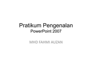 Pratikum Pengenalan
PowerPoint 2007

MHD FAHMI AUZAN

 