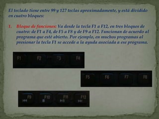 El teclado tiene entre 99 y 127 teclas aproximadamente, y está dividido
en cuatro bloques:

1.   Bloque de funciones: Va desde la tecla F1 a F12, en tres bloques de
     cuatro: de F1 a F4, de F5 a F8 y de F9 a F12. Funcionan de acuerdo al
     programa que esté abierto. Por ejemplo, en muchos programas al
     presionar la tecla F1 se accede a la ayuda asociada a ese programa.
 