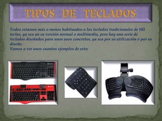 Todos estamos más o menos habituados a los teclados tradicionales de 102
teclas, ya sea un su versión normal o multimedia, pero hay una serie de
teclados diseñados para unos usos concretos, ya sea por su utilización o por su
diseño.
Vamos a ver unos cuantos ejemplos de esto:
 