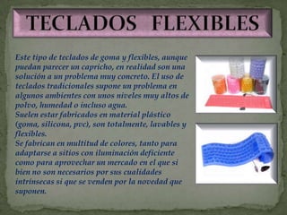 Este tipo de teclados de goma y flexibles, aunque
puedan parecer un capricho, en realidad son una
solución a un problema muy concreto. El uso de
teclados tradicionales supone un problema en
algunos ambientes con unos niveles muy altos de
polvo, humedad o incluso agua.
Suelen estar fabricados en material plástico
(goma, silicona, pvc), son totalmente, lavables y
flexibles.
Se fabrican en multitud de colores, tanto para
adaptarse a sitios con iluminación deficiente
como para aprovechar un mercado en el que si
bien no son necesarios por sus cualidades
intrínsecas si que se venden por la novedad que
suponen.
 