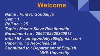 Welcome
Name : Pina K. Gondaliya
Sem : 1
Roll no. : 25
Topic : Master Slave Relationship
Enrollment no : 2069108420200012
Email ID : pinagondaliya09@gmail.com
Paper no. : 2 Neo-classical
Submitted to : Department of English
MKB University
 