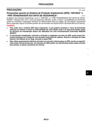 PRECAUÇÕES

PRECAUÇÕES                                                                                      PFP: 00001
                                                                                                              A
Precauções quanto ao Sistema de Proteção Suplementar (SRS) “AIR BAG” e
“PRÉ-TENSIONADOR DO CINTO DE SEGURANÇA”                                                            EKS00Q9X


O Sistema de Proteção Suplementar, como o “AIR BAG” e o “PRÉ-TENSIONADOR DO CINTO DE SEGU-                    B
RANÇA”, utilizado junto com o cinto de segurança dianteiro, ajuda a reduzir a possibilidade de ferimentos
graves ao motorista e passageiro dianteiro em determinados tipos de colisão. As informações necessárias
para a reparação segura do sistema podem ser encontradas nas seções SRS e SB deste Manual de Serviço.         C
CUIDADO:
●   Para evitar que o sistema SRS fique inoperante, o que poderia aumentar o risco de ferimentos
    pessoais ou mesmo a morte na eventualidade de uma colisão onde o air bag seria inflado, todos             D
    os serviços de manutenção devem ser efetuados em uma concessionária autorizada NISSAN/
    INFINITI.
●   A manutenção inadequada, incluindo a remoção e instalação incorreta do SRS, pode causar feri-             E
    mentos pessoais em virtude de uma ativação inadvertida do sistema. Quanto à remoção do Cabo
    Espiral e do Módulo do Air Bag, consulte a seção SRS.
●   Não utilize equipamentos elétricos de teste nos circuitos relacionados ao SRS, exceto se especifi-
                                                                                                              F
    cado neste manual de Serviço. Os chicotes do SRS podem ser identificados pelos cabos amarelo
    e/ou laranja, ou pelos conectores do chicote.

                                                                                                              G


                                                                                                              H



                                                                                                               I


                                                                                                               J



                                                                                                               K
                                                                                                              AV


                                                                                                               L



                                                                                                              M




                                                 AV-3
 