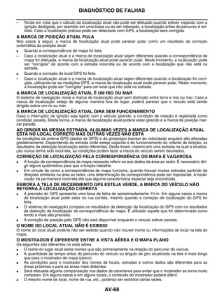 DIAGNÓSTICO DE FALHAS

–   Tendo em vista que o cálculo da localização atual não pode ser efetuado quando estiver viajando com a
    ignição desligada, por exemplo em uma balsa ou ao ser rebocado, a localização antes do percurso é exi-
    bida. Caso a localização precisa pode ser detectada com GPS, a localização será corrigida.
A MARCA DE POSIÇÃO ATUAL PULA
Nos casos a seguir, a marca de localização atual pode parecer pular como um resultado da correção
automática da posição atual.
●   Quando a correspondência de mapa foi feita
– Caso a localização atual e a marca de localização atual sejam diferentes quando a correspondência de
    mapa for efetuada, a marca de localização atual pode parecer pular. Neste momento, a localização pode
    ser “corrigida” de acordo com a estrada incorreta ou de acordo com a localização que não está na
    estrada.
●   Quando a correção de local GPS foi feita
– Caso a localização atual e a marca de localização atual sejam diferentes quando a localização for corri-
    gida, utilizando-se as medições GPS, a marca de localização atual pode parecer pular. Neste momento,
    a localização pode ser “corrigida” para um local que não está na estrada.
A MARCA DE LOCALIZAÇÃO ATUAL É UM RIO OU MAR
O sistema de navegação move a marca de localização atual sem distinção entre terra e rios ou mar. Caso a
marca de localização esteja de alguma maneira fora do lugar, poderá parecer que o veículo está sendo
dirigido sobre um rio ou mar.
A MARCA DE LOCALIZAÇÃO ATUAL GIRA SEM FUNCIONAMENTO
Caso o interruptor de ignição seja ligado com o veículo girando, a condição de rotação é registrada como
condição parada. Desta forma, a marca de localização atual poderá estar girando e a marca de posição mar-
car parada.
AO DIRIGIR NA MESMA ESTRADA, ALGUMAS VEZES A MARCA DE LOCALIZAÇÃO ATUAL
ESTÁ NO LOCAL CORRETO MAS OUTRAS VEZES NÃO ESTÁ
As condições da antena GPS (dados de GPS) e do giroscópio (sensor de velocidade angular) são alteradas
gradativamente. Dependendo da estrada onde esteja viajando e do funcionamento do volante de direção, os
resultados da detecção localização serão diferentes. Desta foram, mesmo em uma estrada na qual a localiza-
ção nunca tenha sido incorreta, as condições podem fazer a marca do veículo serem desviados.
CORREÇÃO DE LOCALIZAÇÃO PELA CORRESPONDÊNCIA DO MAPA É VAGAROSA
●   A função de correspondência de mapa necessita referir-se aos dados da área ao redor. É necessário diri-
    gir alguns quilômetros para que a função trabalhe.
●   Em virtude de como a correspondência de mapa funciona, quando houver muitas estradas partindo de
    direções similares na área ao redor, uma determinação de correspondência pode ser impossível. A locali-
    zação irá permanece incorreta até que alguma característica especial seja encontrada.
EMBORA A TELA DE RECEBIMENTO GPS ESTEJA VERDE, A MARCA DO VEÍCULO NÃO
RETORNA À LOCALIZAÇÃO CORRETA
●   A precisão do GPS apresenta uma faixa de falha de aproximadamente 10 m. Em alguns casos a marca
    de localização atual pode estar na rua correta, mesmo quando a correção de localização do GPS for
    feita.
●   O sistema de navegação compara os resultados da detecção da localização do GPS com os resultados
    da detecção da localização de correspondência de mapa. É utilizado aquele que for determinado como
    tendo a mais alta precisão.
●   A correção de posição pelo GPS não está disponível enquanto o veículo estiver parado.
O NOME DO LOCAL ATUAL NÃO É EXIBIDO
O nome do local atual poderia não ser exibido quando não houver nome ou informações de local na tela do
mapa.
O MOSTRADOR É DIFERENTE ENTRE A VISTA AÉREA E O MAPA PLANO
Os seguintes são diferentes na vista aérea.
●   O nome do lugar atual exibe nomes que são primariamente na direção do percurso do veículo.
●   A quantidade de tempo antes do percurso do veículo ou ângulo de giro atualizada na tela é mais longa
    que para o mostrador de mapa (plano).
●   As condições para o mostrador dos nomes de locais, estradas e outros dados são diferentes para as
    áreas próximas e para as áreas mais distantes.
●   Será efetuada alguma compensação nos dados de caracteres para evitar que o mostrador se torne muito
    complexo. Em alguns casos e em alguns locais, o conteúdo do mostrador poderá diferir.
●   O mesmo nome de local, nome de rua, etc., poderão ser exibidos várias vezes.

                                                 AV-68
 