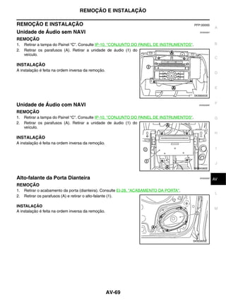 REMOÇÃO E INSTALAÇÃO

REMOÇÃO E INSTALAÇÃO                                                                        PFP:00000
                                                                                                          A
Unidade de Áudio sem NAVI                                                                      EKS00Q6V


REMOÇÃO
1.   Retirar a tampa do Painel “C”. Consulte IP-10, "CONJUNTO DO PAINEL DE INSTRUMENTOS".                 B
2.   Retirar os parafusos (A). Retirar a unidade de áudio (1) do
     veículo.
                                                                                                          C
INSTALAÇÃO
A instalação é feita na ordem inversa da remoção.
                                                                                                          D


                                                                                                          E

                                                                                            SKIB8950E

                                                                                                           F
Unidade de Áudio com NAVI                                                                      EKS00Q6W


REMOÇÃO
1.   Retirar a tampa do Painel “C”. Consulte IP-10, "CONJUNTO DO PAINEL DE INSTRUMENTOS".                 G
2.   Retirar os parafusos (A). Retirar a unidade de áudio (1) do
     veículo.
                                                                                                          H
INSTALAÇÃO
A instalação é feita na ordem inversa da remoção.
                                                                                                           I


                                                                                                           J
                                                                                            SKIB4580E


Alto-falante da Porta Dianteira                                                                EKS00Q6X    K
                                                                                                          AV
REMOÇÃO
1.   Retirar o acabamento da porta (dianteira). Consulte EI-28, "ACABAMENTO DA PORTA".
                                                                                                           L
2.   Retirar os parafusos (A) e retirar o alto-falante (1).

INSTALAÇÃO
                                                                                                          M
A instalação é feita na ordem inversa da remoção.




                                                                                         SKIB3905E




                                                    AV-69
 