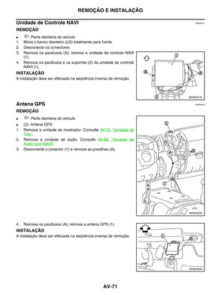 REMOÇÃO E INSTALAÇÃO

Unidade de Controle NAVI                                                EKS00Q71


REMOÇÃO
●       : Parte dianteira do veículo
1.   Mova o banco dianteiro (LD) totalmente para frente.
2.   Desconecte os conectores.
3.   Remova os parafusos (A); remova a unidade de controle NAVI
     (1).
4.   Remova os parafusos e os suportes (2) da unidade de controle
     NAVI (1).
INSTALAÇÃO
A instalação deve ser efetuada na seqüência inversa de remoção.



                                                                    SKIB4531E

Antena GPS                                                              EKS00Q72


REMOÇÃO
●      : Parte dianteira do veículo
●    (2): Antena GPS
1.   Remova a unidade do mostrador. Consulte AV-72, "Unidade da
     Tela".
2.   Remova a unidade de áudio. Consulte AV-69, "Unidade de
     Áudio com NAVI".
3.   Desconecte o conector (1) e remova as presilhas (A).




                                                                    SKIB4583E



4.   Remova os parafusos (A); remova a antena GPS (1).
INSTALAÇÃO
A instalação deve ser efetuada na seqüência inversa de remoção.




                                                                    SKIB4584E




                                                AV-71
 