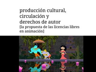 producción cultural,
circulación y
derechos de autor
[la propuesta de las licencias libres
en animación]
 