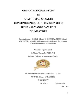 1
ORGANISATIONAL STUDY
IN
A.V.THOMAS & CO.LTD
CONSUMER PRODUCTS DIVISION (CPD)
OTHAKALMANDAPAM UNIT
COIMBATORE
Submitted to the NOORUL ISLAM UNIVERSITY, THUCKALAY,
NAGERCOIL, in partial fulfillment of the requirement for the award
of Master of Business Administration
Under the supervision of
Dr.Merlin Thanga Joy MBA, PHD
Assistant Professor in Management Studies
DEPARTMENT OF MANAGEMENT STUDIES
NOORUL ISLAM UNIVERSITY
THUCKALAY
2013-2015 Submitted By
JIBU AB
 