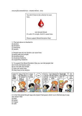 AVALIAÇÃO DIAGNÓSTICA – ENSINO MÉDIO - 2014
1- The text above is directed to
A) doctors.
B) donators.
C) everyone.
D) savers.
2- People that are not doctors can save lives
A) being safe and simple.
B) donating blood.
C) studying medicine.
D) supporting medicine.
3- To support the Blood Donation Day you can tell people that
A) it hurts and leaves scars.
B) it’s not safe and simple.
C) they can save lives.
D) they have to be doctors.
4- In the first panel the girl says she doesn’t feel good, which is an informal way to say
she doesn’t feel
A) best.
B) better.
C) happy.
D) well.
You don’t have to be a doctor to save
lives.
Just donate blood.
It’s safe. It’s simple. And it’s saves lives.
Please support Blood Donation Day!
 
