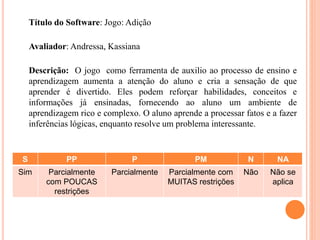 Título do Software: Jogo: Adição
Avaliador: Andressa, Kassiana
Descrição: O jogo como ferramenta de auxilio ao processo de ensino e
aprendizagem aumenta a atenção do aluno e cria a sensação de que
aprender é divertido. Eles podem reforçar habilidades, conceitos e
informações já ensinadas, fornecendo ao aluno um ambiente de
aprendizagem rico e complexo. O aluno aprende a processar fatos e a fazer
inferências lógicas, enquanto resolve um problema interessante.
S PP P PM N NA
Sim Parcialmente
com POUCAS
restrições
Parcialmente Parcialmente com
MUITAS restrições
Não Não se
aplica
 