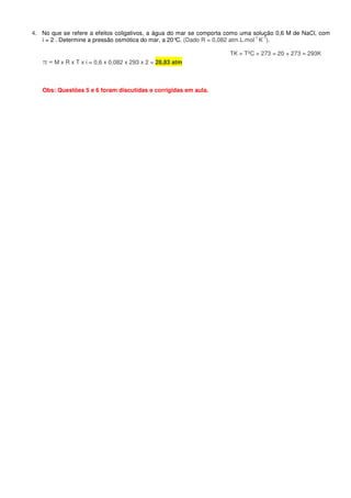 4. No que se refere a efeitos coligativos, a água do mar se comporta como uma solução 0,6 M de NaCl, com
i = 2 . Determine a pressão osmótica do mar, a 20°C. (Dado R = 0,082 atm.L.mol
-1
K
-1
).
TK = TºC + 273 = 20 + 273 = 293K
π = M x R x T x i = 0,6 x 0,082 x 293 x 2 = 28,83 atm
Obs: Questões 5 e 6 foram discutidas e corrigidas em aula.
 