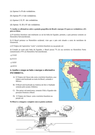 (a) Apenas I e II são verdadeiras.
(b) Apenas IV e I são verdadeiras.
(c) Apenas I, II, IV são verdadeiras.
(d) Apenas II, III e IV são verdadeiras.
7) Analise as afirmativas sobre a posição geográfica do Brasil e marque (V) para as verdadeiras e (F)
para as falsas.
a) O território brasileiro está totalmente ao sul da linha do Equador, portanto, o país pertence somente ao
Hemisfério Sul (meridional).
b) O Brasil pertence ao Hemisfério ocidental, visto que o país está situado a oeste do meridiano de
Greenwich.
c) O Trópico de Capricórnio “corta” o território brasileiro na sua porção sul.
d) Cortado ao norte pela linha do Equador, o Brasil possui 7% do seu território no Hemisfério Norte
(setentrional) e 93% no Hemisfério Sul (meridional).
a) VVFF
b) FVVV
c) VFFF
d) FFVV
8) Analise o mapa ao lado e marque a alternativa
INCORRETA.
A) O Trópico de Câncer não corta o território brasileiro, esse
trópico está localizado ao norte do Brasil, cortando o
México.
B) O Brasil está localizado na América do Sul e é banhado
somente pelo oceano Atlântico.
C) Dos países sul-americanos, somente Chile e Equador não
possuem fronteira o Brasil.
D) O Trópico de Câncer corta o território brasileiro na
porção sul.
9) Observe a imagem e complete com os pontos cardeais:
 