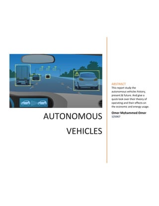 AUTONOMOUS
VEHICLES
ABSTRACT
This report study the
autonomous vehicles history,
present & future. And give a
quick look over their theory of
operating and their effects on
the economic and energy usage.
Omer Mohammed Omer
125067
 