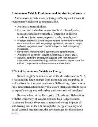 Autonomous Vehicle Equipment and Service Requirements:
Autonomous vehicle manufacturing isn’t easy as it seems, it
require many high cost components like:
 Automatic transmissions.
 Diverse and redundant sensors (optical infrared, radar,
ultrasonic and laser) capable of operating in diverse
conditions (rain, snow, unpaved roads, tunnels, etc.).
 Wireless networks. Short range systems for vehicle-to-vehicle
communications, and long-range systems to access to maps,
software upgrades, road condition reports, and emergency
messages.
 Navigation, including GPS systems and special maps.
 Automated controls (steering, braking, signals, etc.).
 Servers, software and power supplies with high reliability
standards. Additional testing, maintenance and repair costs for
critical components such as sensors and controls
Effect of Autonomous Vehicle on Energy:
Since Google’s demonstration of the driverless car in 2012,
it has attracted large interest from the media and the public, as
well as from the transport academics. Self-driving, driverless or
fully automated autonomous vehicles are often expected to solve
transport’s energy use and carbon emissions related problems.
Research done at the University of Leeds in collaboration
with the University of Washington and Oak Ridge National
Laboratory bounds the potential ranges of energy impacts of
self-driving cars in the US through the energy efficiency and
travel demand mechanisms, the key messages for the research
were:
 
