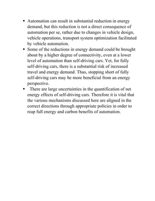  Automation can result in substantial reduction in energy
demand, but this reduction is not a direct consequence of
automation per se, rather due to changes in vehicle design,
vehicle operations, transport system optimization facilitated
by vehicle automation.
 Some of the reductions in energy demand could be brought
about by a higher degree of connectivity, even at a lower
level of automation than self-driving cars. Yet, for fully
self-driving cars, there is a substantial risk of increased
travel and energy demand. Thus, stopping short of fully
self-driving cars may be more beneficial from an energy
perspective.
 There are large uncertainties in the quantification of net
energy effects of self-driving cars. Therefore it is vital that
the various mechanisms discussed here are aligned in the
correct directions through appropriate policies in order to
reap full energy and carbon benefits of automation.
 