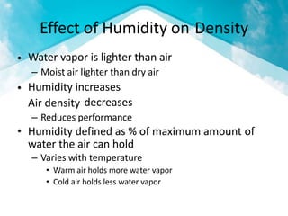 Effect of Humidity on
Water vapor is lighter than air
– Moist air lighter than dry air
Humidity increases
Air density
– Reduces performance
Density
•
•
decreases
• Humidity defined as % of maximum amount
water the air can hold
– Varies with temperature
• Warm air holds more water vapor
• Cold air holds less water vapor
of
 