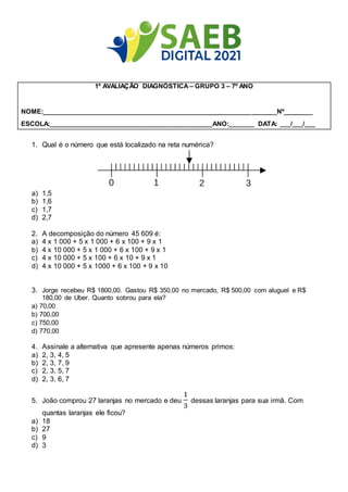 1º AVALIAÇÃO DIAGNÓSTICA – GRUPO 3 – 7º ANO
NOME:__________________________________________________________________Nº________
ESCOLA:______________________________________________ANO:_______ DATA: ___/___/___
1. Qual é o número que está localizado na reta numérica?
a) 1,5
b) 1,6
c) 1,7
d) 2,7
2. A decomposição do número 45 609 é:
a) 4 x 1 000 + 5 x 1 000 + 6 x 100 + 9 x 1
b) 4 x 10 000 + 5 x 1 000 + 6 x 100 + 9 x 1
c) 4 x 10 000 + 5 x 100 + 6 x 10 + 9 x 1
d) 4 x 10 000 + 5 x 1000 + 6 x 100 + 9 x 10
3. Jorge recebeu R$ 1800,00. Gastou R$ 350,00 no mercado, R$ 500,00 com aluguel e R$
180,00 de Uber. Quanto sobrou para ela?
a) 70,00
b) 700,00
c) 750,00
d) 770,00
4. Assinale a alternativa que apresente apenas números primos:
a) 2, 3, 4, 5
b) 2, 3, 7, 9
c) 2, 3, 5, 7
d) 2, 3, 6, 7
5. João comprou 27 laranjas no mercado e deu
1
3
dessas laranjas para sua irmã. Com
quantas laranjas ele ficou?
a) 18
b) 27
c) 9
d) 3