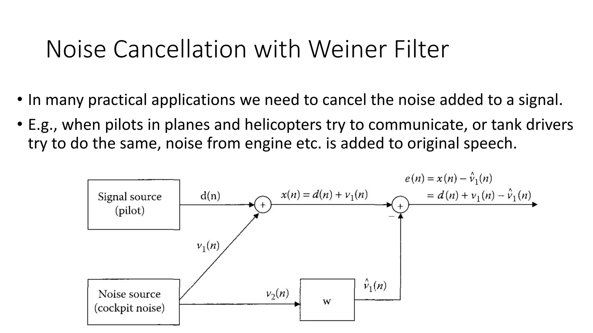 Noise Cancellation with Weiner Filter
• In many practical applications we need to cancel the noise added to a signal.
• E.g., when pilots in planes and helicopters try to communicate, or tank drivers
try to do the same, noise from engine etc. is added to original speech.
 