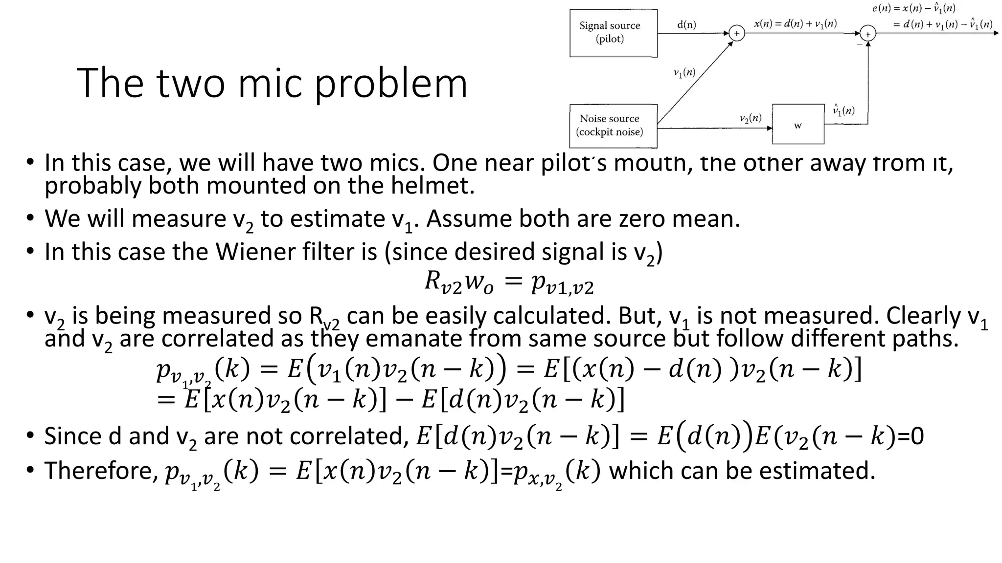 The two mic problem
• In this case, we will have two mics. One near pilot’s mouth, the other away from it,
probably both mounted on the helmet.
• We will measure v2 to estimate v1. Assume both are zero mean.
• In this case the Wiener filter is (since desired signal is v2)
𝑅 𝑣2 𝑤𝑜 = 𝑝 𝑣1,𝑣2
• v2 is being measured so Rv2 can be easily calculated. But, v1 is not measured. Clearly v1
and v2 are correlated as they emanate from same source but follow different paths.
𝑝 𝑣1
,𝑣2
𝑘 = 𝐸 𝑣1 𝑛 𝑣2 𝑛 − 𝑘 = 𝐸 𝑥 𝑛 − 𝑑(𝑛) 𝑣2 𝑛 − 𝑘
= 𝐸 𝑥 𝑛 𝑣2 𝑛 − 𝑘 − 𝐸 𝑑(𝑛)𝑣2 𝑛 − 𝑘
• Since d and v2 are not correlated, 𝐸 𝑑(𝑛)𝑣2 𝑛 − 𝑘 = 𝐸 𝑑 𝑛 𝐸(𝑣2(𝑛 − 𝑘)=0
• Therefore, 𝑝 𝑣1
,𝑣2
𝑘 = 𝐸 𝑥 𝑛 𝑣2 𝑛 − 𝑘 =𝑝 𝑥,𝑣2
𝑘 which can be estimated.
 