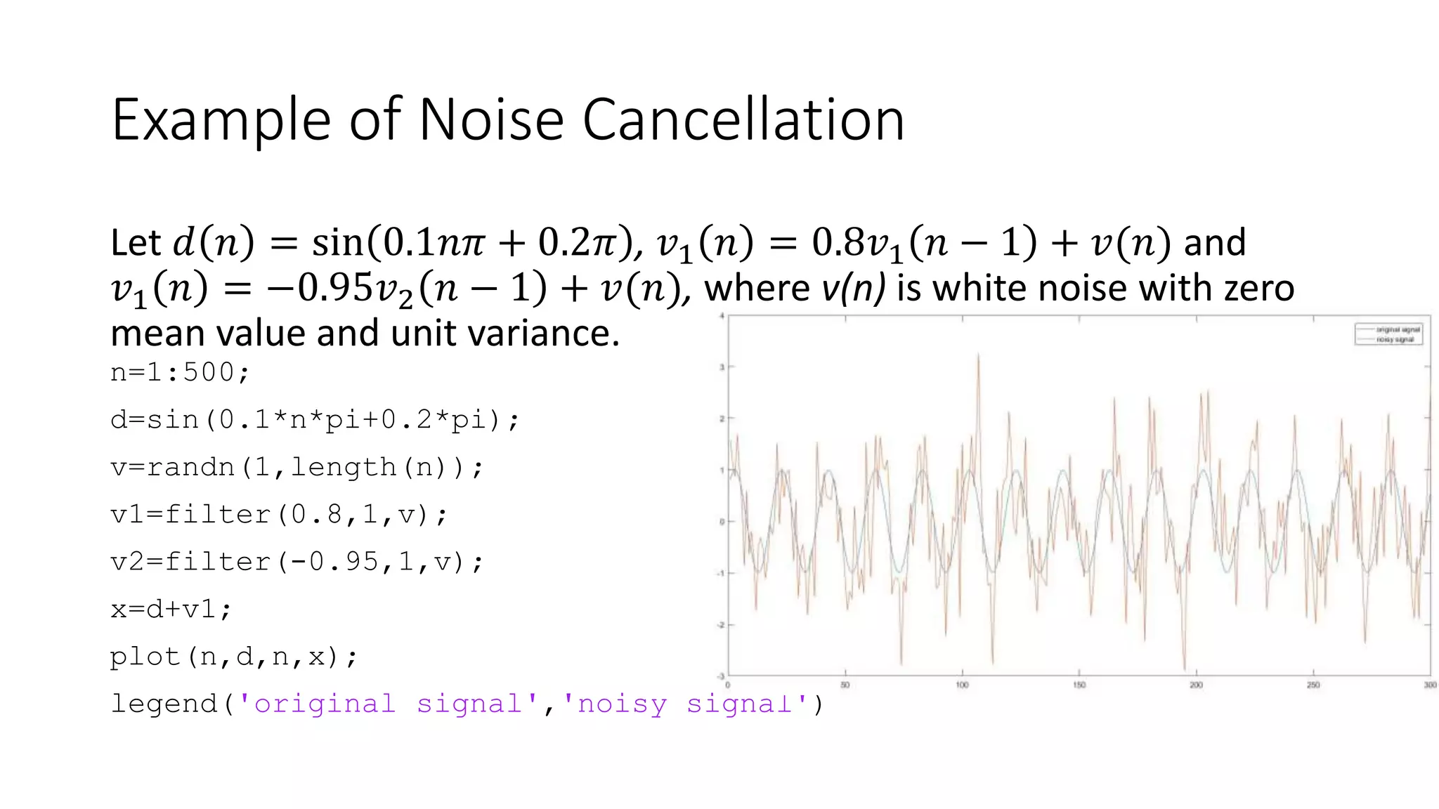 Example of Noise Cancellation
Let 𝑑 𝑛 = sin 0.1𝑛𝜋 + 0.2𝜋 , 𝑣1 𝑛 = 0.8𝑣1 𝑛 − 1 + 𝑣(𝑛) and
𝑣1 𝑛 = −0.95𝑣2 𝑛 − 1 + 𝑣(𝑛), where v(n) is white noise with zero
mean value and unit variance.
n=1:500;
d=sin(0.1*n*pi+0.2*pi);
v=randn(1,length(n));
v1=filter(0.8,1,v);
v2=filter(-0.95,1,v);
x=d+v1;
plot(n,d,n,x);
legend('original signal','noisy signal')
 
