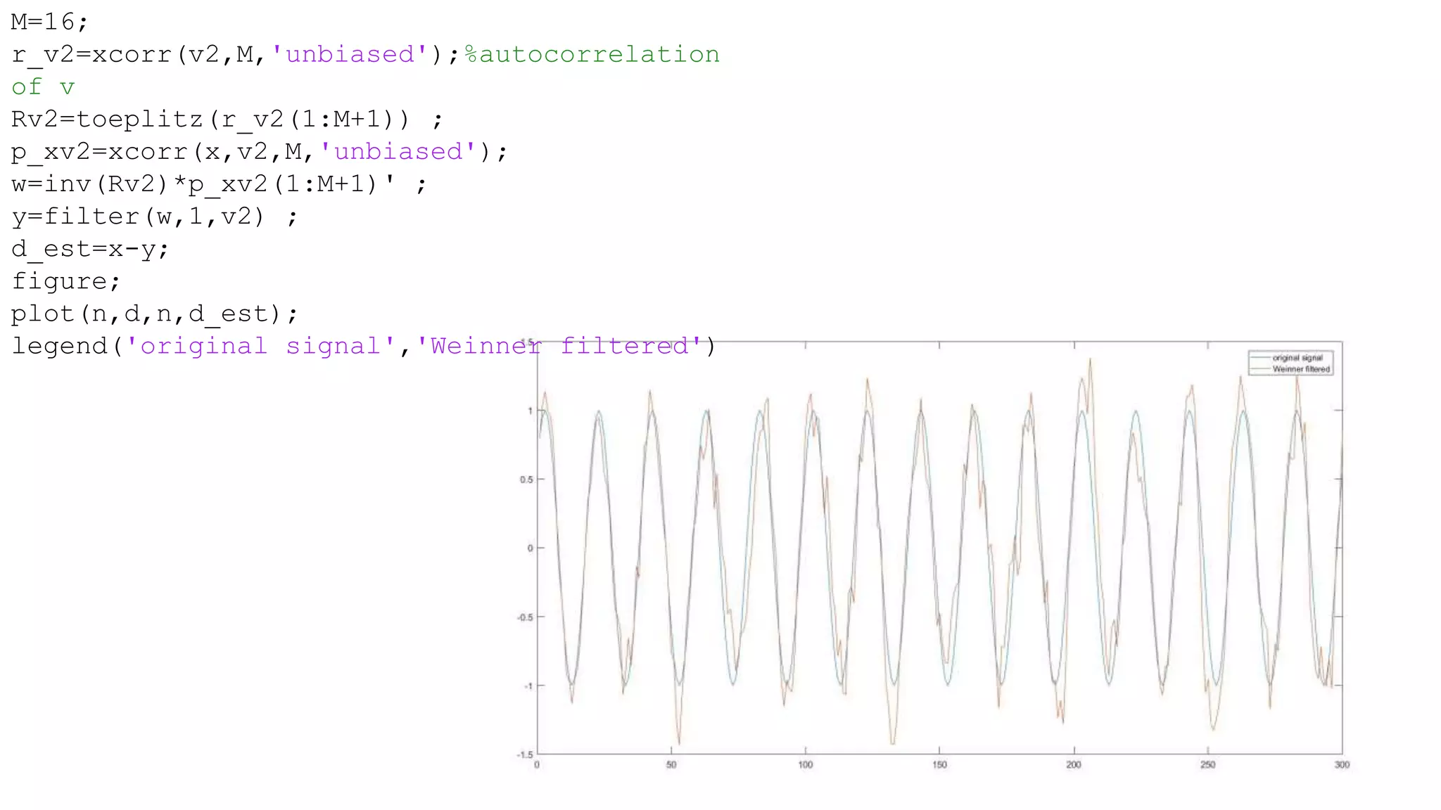 M=16;
r_v2=xcorr(v2,M,'unbiased');%autocorrelation
of v
Rv2=toeplitz(r_v2(1:M+1)) ;
p_xv2=xcorr(x,v2,M,'unbiased');
w=inv(Rv2)*p_xv2(1:M+1)' ;
y=filter(w,1,v2) ;
d_est=x-y;
figure;
plot(n,d,n,d_est);
legend('original signal','Weinner filtered')
 