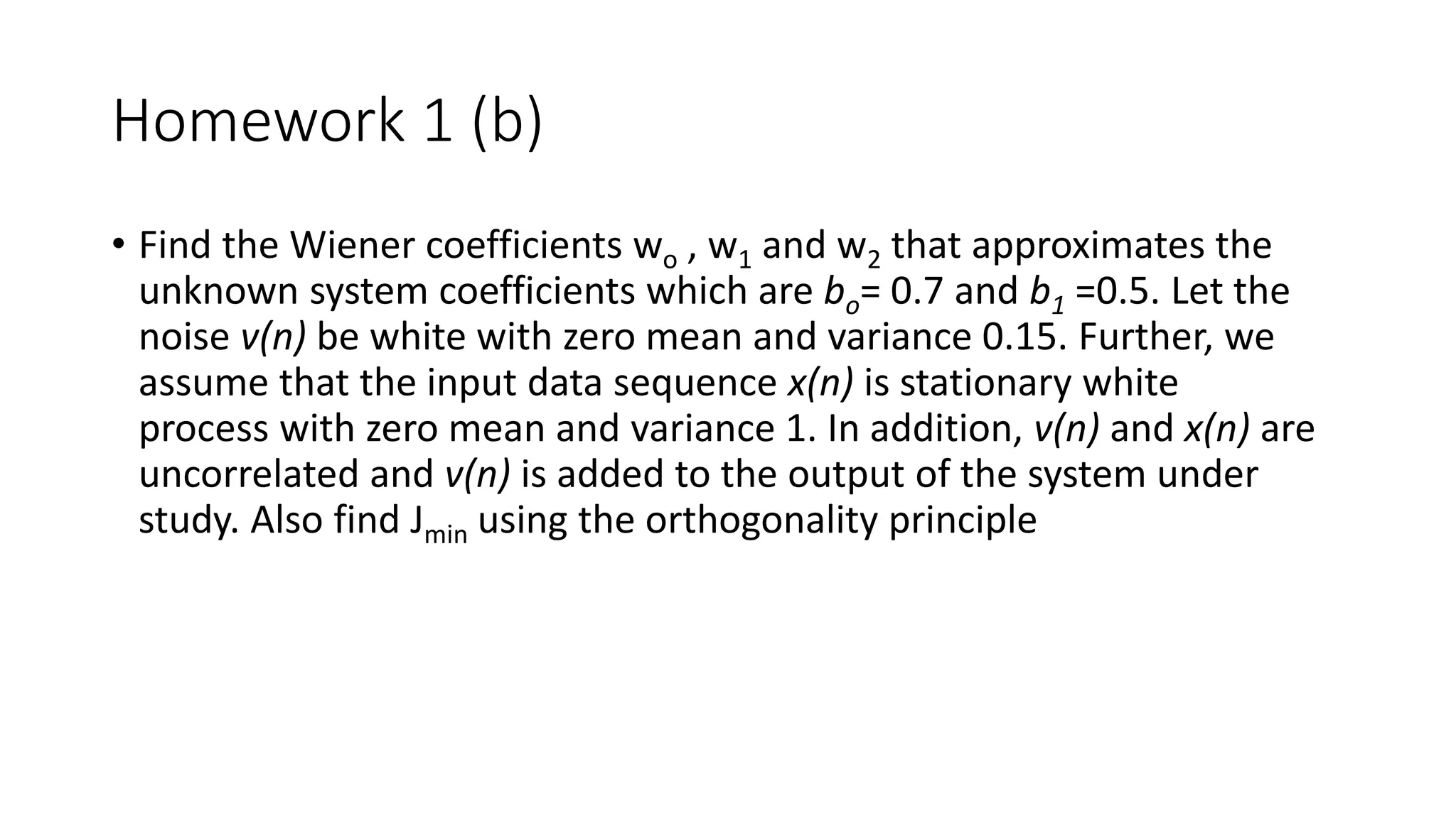Homework 1 (b)
• Find the Wiener coefficients wo , w1 and w2 that approximates the
unknown system coefficients which are bo= 0.7 and b1 =0.5. Let the
noise v(n) be white with zero mean and variance 0.15. Further, we
assume that the input data sequence x(n) is stationary white
process with zero mean and variance 1. In addition, v(n) and x(n) are
uncorrelated and v(n) is added to the output of the system under
study. Also find Jmin using the orthogonality principle
 