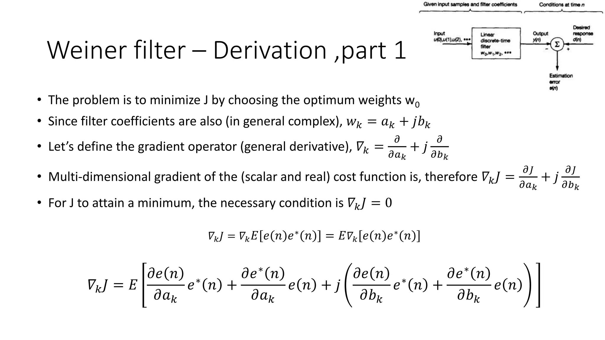 Weiner filter – Derivation ,part 1
• The problem is to minimize J by choosing the optimum weights w0
• Since filter coefficients are also (in general complex), 𝑤 𝑘 = 𝑎 𝑘 + 𝑗𝑏 𝑘
• Let’s define the gradient operator (general derivative), 𝛻𝑘 =
𝜕
𝜕𝑎 𝑘
+ 𝑗
𝜕
𝜕𝑏 𝑘
• Multi-dimensional gradient of the (scalar and real) cost function is, therefore 𝛻𝑘 𝐽 =
𝜕𝐽
𝜕𝑎 𝑘
+ 𝑗
𝜕𝐽
𝜕𝑏 𝑘
• For J to attain a minimum, the necessary condition is 𝛻𝑘 𝐽 = 0
𝛻𝑘 𝐽 = 𝛻𝑘 𝐸 𝑒 𝑛 𝑒∗ 𝑛 = 𝐸 𝛻𝑘 𝑒 𝑛 𝑒∗ 𝑛
𝛻𝑘 𝐽 = 𝐸
𝜕𝑒 𝑛
𝜕𝑎 𝑘
𝑒∗
𝑛 +
𝜕𝑒∗
𝑛
𝜕𝑎 𝑘
𝑒 𝑛 + 𝑗
𝜕𝑒 𝑛
𝜕𝑏 𝑘
𝑒∗
𝑛 +
𝜕𝑒∗
𝑛
𝜕𝑏 𝑘
𝑒 𝑛
 