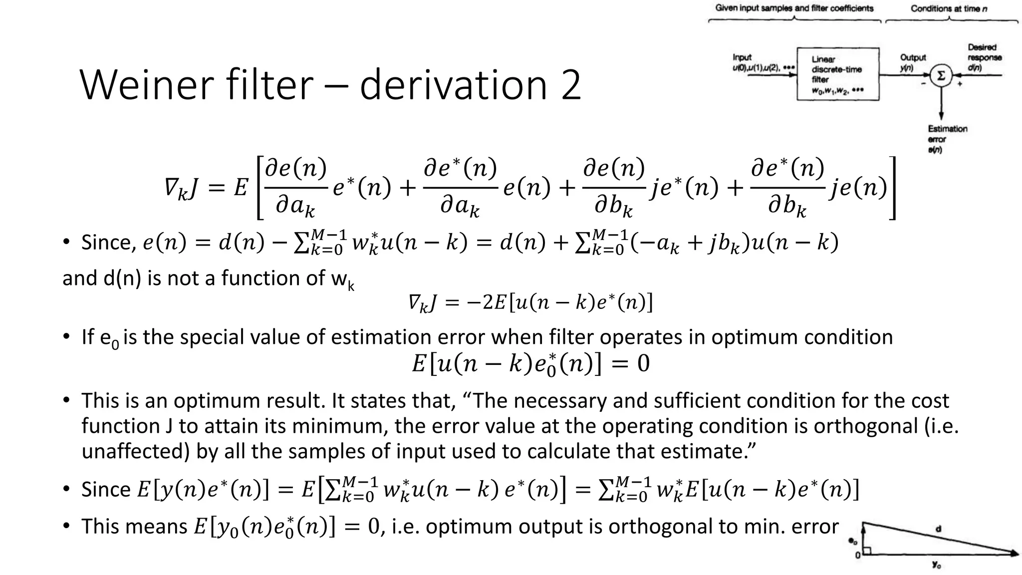 Weiner filter – derivation 2
𝛻𝑘 𝐽 = 𝐸
𝜕𝑒 𝑛
𝜕𝑎 𝑘
𝑒∗ 𝑛 +
𝜕𝑒∗ 𝑛
𝜕𝑎 𝑘
𝑒 𝑛 +
𝜕𝑒 𝑛
𝜕𝑏 𝑘
𝑗𝑒∗ 𝑛 +
𝜕𝑒∗ 𝑛
𝜕𝑏 𝑘
𝑗𝑒 𝑛
• Since, 𝑒 𝑛 = 𝑑 𝑛 − 𝑘=0
𝑀−1
𝑤 𝑘
∗
𝑢 𝑛 − 𝑘 = 𝑑 𝑛 + 𝑘=0
𝑀−1
−𝑎 𝑘 + 𝑗𝑏 𝑘 𝑢 𝑛 − 𝑘
and d(n) is not a function of wk
𝛻𝑘 𝐽 = −2𝐸 𝑢 𝑛 − 𝑘 𝑒∗
𝑛
• If e0 is the special value of estimation error when filter operates in optimum condition
𝐸 𝑢 𝑛 − 𝑘 𝑒0
∗
𝑛 = 0
• This is an optimum result. It states that, “The necessary and sufficient condition for the cost
function J to attain its minimum, the error value at the operating condition is orthogonal (i.e.
unaffected) by all the samples of input used to calculate that estimate.”
• Since 𝐸 𝑦 𝑛 𝑒∗
𝑛 = 𝐸 𝑘=0
𝑀−1
𝑤 𝑘
∗
𝑢 𝑛 − 𝑘 𝑒∗
𝑛 = 𝑘=0
𝑀−1
𝑤 𝑘
∗
𝐸 𝑢 𝑛 − 𝑘 𝑒∗
𝑛
• This means 𝐸 𝑦0 𝑛 𝑒0
∗
𝑛 = 0, i.e. optimum output is orthogonal to min. error
 