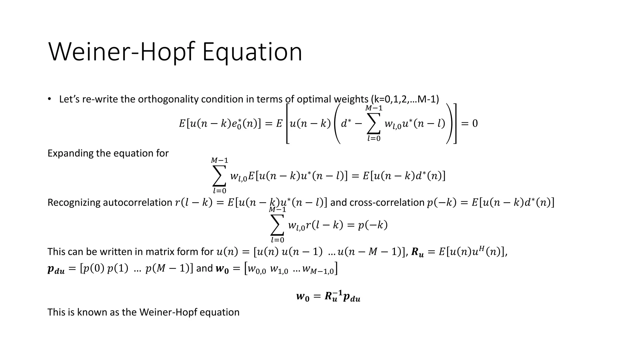 Weiner-Hopf Equation
• Let’s re-write the orthogonality condition in terms of optimal weights (k=0,1,2,…M-1)
𝐸 𝑢 𝑛 − 𝑘 𝑒0
∗
𝑛 = 𝐸 𝑢 𝑛 − 𝑘 𝑑∗
−
𝑙=0
𝑀−1
𝑤𝑙,0 𝑢∗
𝑛 − 𝑙 = 0
Expanding the equation for
𝑙=0
𝑀−1
𝑤𝑙,0 𝐸 𝑢 𝑛 − 𝑘 𝑢∗
𝑛 − 𝑙 = 𝐸 𝑢 𝑛 − 𝑘 𝑑∗
𝑛
Recognizing autocorrelation 𝑟 𝑙 − 𝑘 = 𝐸 𝑢 𝑛 − 𝑘 𝑢∗ 𝑛 − 𝑙 and cross-correlation 𝑝 −𝑘 = 𝐸 𝑢 𝑛 − 𝑘 𝑑∗ 𝑛
𝑙=0
𝑀−1
𝑤𝑙,0 𝑟 𝑙 − 𝑘 = 𝑝 −𝑘
This can be written in matrix form for 𝑢 𝑛 = [𝑢 𝑛 𝑢 𝑛 − 1 … 𝑢 𝑛 − 𝑀 − 1 ], 𝑹 𝒖 = 𝐸 𝑢 𝑛 𝑢 𝐻
𝑛 ,
𝒑 𝒅𝒖 = 𝑝 0 𝑝 1 … 𝑝 𝑀 − 1 and 𝒘 𝟎 = 𝑤0,0 𝑤1,0 … 𝑤 𝑀−1,0
𝒘 𝟎 = 𝑹 𝒖
−𝟏
𝒑 𝒅𝒖
This is known as the Weiner-Hopf equation
 