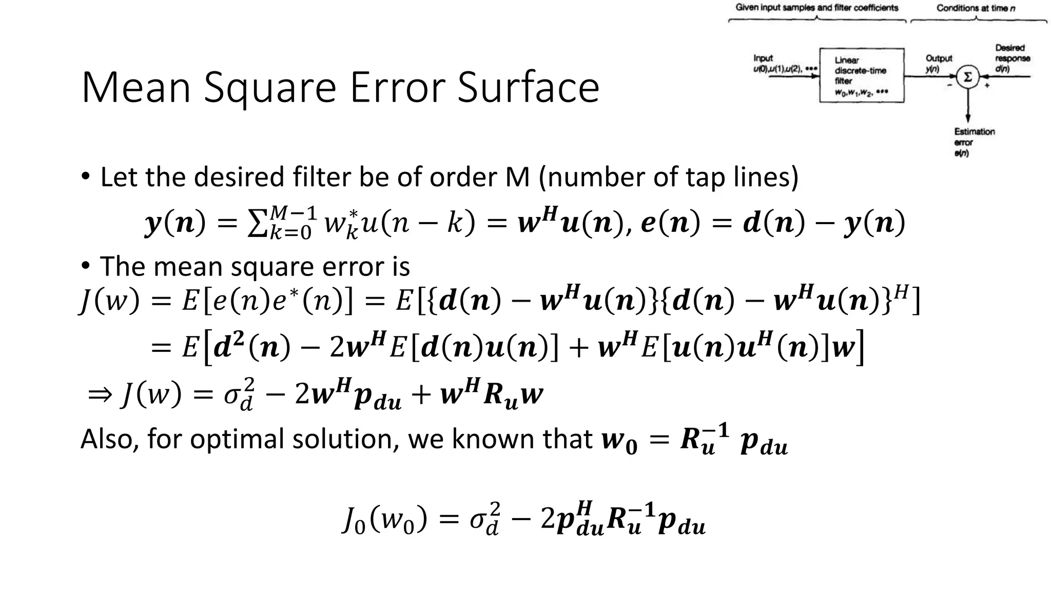 Mean Square Error Surface
• Let the desired filter be of order M (number of tap lines)
𝒚 𝒏 = 𝑘=0
𝑀−1
𝑤 𝑘
∗
𝑢 𝑛 − 𝑘 = 𝒘 𝑯 𝒖(𝒏), 𝒆 𝒏 = 𝒅 𝒏 − 𝒚 𝒏
• The mean square error is
𝐽 𝑤 = 𝐸 𝑒 𝑛 𝑒∗
𝑛 = 𝐸 𝒅 𝒏 − 𝒘 𝑯
𝒖 𝒏 𝒅 𝒏 − 𝒘 𝑯
𝒖 𝒏 𝐻
= 𝐸 𝒅 𝟐
𝒏 − 2𝒘 𝑯
𝐸 𝒅 𝒏 𝒖 𝒏 + 𝒘 𝑯
𝐸 𝒖 𝒏 𝒖 𝑯
𝒏 𝒘
⇒ 𝐽 𝑤 = 𝜎 𝑑
2
− 2𝒘 𝑯
𝒑 𝒅𝒖 + 𝒘 𝑯
𝑹 𝒖 𝒘
Also, for optimal solution, we known that 𝒘 𝟎 = 𝑹 𝒖
−𝟏 𝒑 𝒅𝒖
𝐽0 𝑤0 = 𝜎 𝑑
2
− 2𝒑 𝒅𝒖
𝑯
𝑹 𝒖
−𝟏
𝒑 𝒅𝒖
 