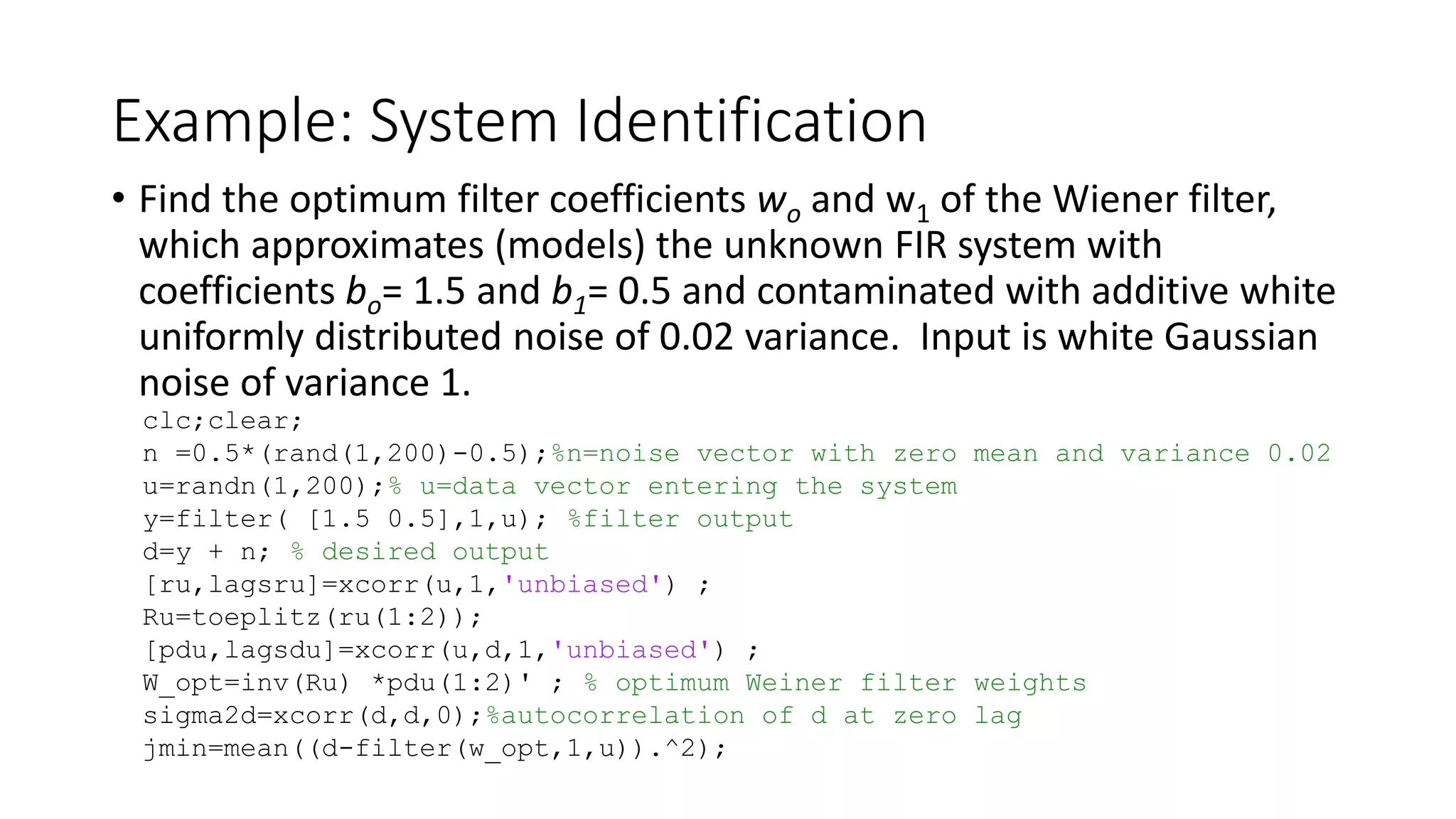 Example: System Identification
• Find the optimum filter coefficients wo and w1 of the Wiener filter,
which approximates (models) the unknown FIR system with
coefficients bo= 1.5 and b1= 0.5 and contaminated with additive white
uniformly distributed noise of 0.02 variance. Input is white Gaussian
noise of variance 1.
clc;clear;
n =0.5*(rand(1,200)-0.5);%n=noise vector with zero mean and variance 0.02
u=randn(1,200);% u=data vector entering the system
y=filter( [1.5 0.5],1,u); %filter output
d=y + n; % desired output
[ru,lagsru]=xcorr(u,1,'unbiased') ;
Ru=toeplitz(ru(1:2));
[pdu,lagsdu]=xcorr(u,d,1,'unbiased') ;
W_opt=inv(Ru) *pdu(1:2)' ; % optimum Weiner filter weights
sigma2d=xcorr(d,d,0);%autocorrelation of d at zero lag
jmin=mean((d-filter(w_opt,1,u)).^2);
 