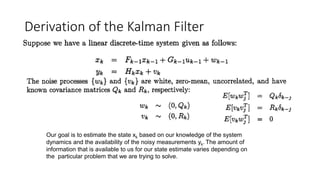 Derivation of the Kalman Filter
Our goal is to estimate the state xk based on our knowledge of the system
dynamics and the availability of the noisy measurements yk. The amount of
information that is available to us for our state estimate varies depending on
the particular problem that we are trying to solve.
 