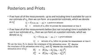 Posteriors and Priots
• If we have all of the measurements up to and including time k available for use in
our estimate of xk, then we can form an a posteriori estimate, which we denote
as 𝑥 𝑘
+
• If we have all of the measurements before (but not including) time k available for
use in our estimate of xk , then we can form an a postiori estimate, which we
denote as 𝑥 𝑘
−
 