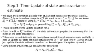 Step 1: Time-Update of state and covariance
estimate
• We begin the estimation process with at, our best estimate of the initial state x0.
Given 𝑥0
+
, how should we compute 𝑥1
−
? We want to set 𝑥1
−
= 𝐸 𝑥1 , but we know
𝑥0
+
= 𝐸 𝑥0 . Therefore, using 𝑥 𝑘 = 𝐸 𝑥 𝑘 = 𝐹𝑘−1 𝑥 𝑘−1 + 𝐺 𝑘−1 𝑢 𝑘−1
𝑥1
−
= 𝐹0 𝑥0
+
+ 𝐺0 𝑢0, or generalizing 𝑥 𝑘
−
= 𝐹𝑘−1 𝑥 𝑘−1
+
+ 𝐺 𝑘−1 𝑢 𝑘−1
• This is called the time update equation for 𝑥
• From time 𝑘 − 1 +
to time 𝑘−
, the state estimate propagates the same way that the
mean of the state propagates.
• This makes sense intuitively. We do not have any additional measurements available to
help us update our state estimate between time 𝑘 − 1 +
and time 𝑘−
, so we should
just update the state estimate based on our knowledge of the system dynamics.
• Using similar arguments, we can write for covariance
 
