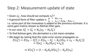 Step 2: Measurement-update of state
• Given 𝑥 𝑘
−
, how should we compute 𝑥 𝑘
+
?
• A general form of filter update is
i.e. some part of the innovation is added to the previous estimate. K is
some gain matrix, known as Kàlmàn filter gain.
• In our case, 𝑥 𝑘
+
= 𝑥 𝑘
−
+ 𝐾𝑘 𝑦 𝑘 − 𝐻 𝑘 𝑥 𝑘
−
• To find Kalman gain, the derivation is a bit more complex.
• We begin by noting that the state error vector propagates as
𝐸 𝜖 𝑘
+
= 𝐸 𝑥 𝑘 − 𝑥 𝑘
+
= 𝐸 𝑥 𝑘 − 𝑥 𝑘
−
− 𝐾𝑘 𝐻𝑥 𝑘 + 𝑣 𝑘 − 𝐻 𝑘 𝑥 𝑘
−
= 𝐸 𝜖 𝑘
−
− 𝐾𝑘(𝐻 𝑘 𝜖 𝑘
−
+𝑣 𝑘)
⇒ 𝐸 𝜖 𝑘
+
= 𝐼 − 𝐾𝑘 𝐻 𝑘 𝐸 𝜖 𝑘
−
− 𝐾𝑘 𝐸 𝑣 𝑘
 