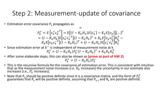 Step 2: Measurement-update of covariance
• Estimation error covariance Pk propagates as
=
𝑃𝑘
+
= 𝐸 𝜖 𝑘
+
𝜖 𝑘
+ 𝑇
= E 𝐼 − 𝐾𝑘 𝐻 𝑘 𝐸 𝜖 𝑘
−
− 𝐾𝑘 𝐸 𝑣 𝑘 … 𝑇
= 𝐼 − 𝐾𝑘 𝐻 𝑘 E 𝜖 𝑘
−
𝜖 𝑘
−𝑇
𝐼 − 𝐾𝑘 𝐻 𝑘
𝑇
+ 𝐾𝑘 𝐸 𝑣 𝑘 𝑣 𝑘
𝑇
𝐾𝑘
𝑇
−
𝐾𝑘E 𝑣 𝑘 𝜖 𝑘
−𝑇
𝐼 − 𝐾𝑘 𝐻 𝑘
T + 𝐼 − 𝐾𝑘 𝐻 𝑘 E 𝜖 𝑘
−
𝑣 𝑘
𝑇
𝐾𝑘
𝑇
• Since estimation error at 𝑘−
is independent of measurement noise at k
𝑃𝑘
+
= 𝐼 − 𝐾𝑘 𝐻 𝑘 𝑃𝑘
−
𝐼 − 𝐾𝑘 𝐻 𝑘
𝑇 + 𝐾𝑘 𝑅 𝑘 𝐾𝑘
𝑇
• After some elaborate steps, this can also be shown as (prove as part of HW 2)
𝑃𝑘
+
= 𝐼 − 𝐾𝑘 𝐻 𝑘 𝑃𝑘
−
• This is the recursive formula for the covariance of estimation error. This is consistent with intuition
that as the measurement noise increases (i.e. 𝑅 𝑘 increases) the uncertainty in our estimate also
increases (i.e., 𝑃𝑘 increases).
• Note that Pk should be positive definite since it is a covariance matrix, and the form of 𝑃𝑘
+
guarantees that Pk will be positive definite, assuming that Pk-1 and Rk are positive definite.
 
