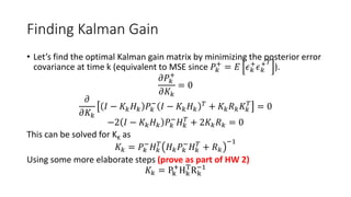 Finding Kalman Gain
• Let’s find the optimal Kalman gain matrix by minimizing the posterior error
covariance at time k (equivalent to MSE since 𝑃𝑘
+
= 𝐸 𝜖 𝑘
+
𝜖 𝑘
+ 𝑇
).
𝜕𝑃𝑘
+
𝜕𝐾𝑘
= 0
𝜕
𝜕𝐾𝑘
𝐼 − 𝐾𝑘 𝐻 𝑘 𝑃𝑘
−
𝐼 − 𝐾𝑘 𝐻 𝑘
𝑇 + 𝐾𝑘 𝑅 𝑘 𝐾𝑘
𝑇
= 0
−2 𝐼 − 𝐾𝑘 𝐻 𝑘 𝑃𝑘
−
𝐻 𝑘
𝑇
+ 2𝐾𝑘 𝑅 𝑘 = 0
This can be solved for KK as
𝐾𝑘 = 𝑃𝑘
−
𝐻 𝑘
𝑇
𝐻 𝑘 𝑃𝑘
−
𝐻 𝑘
𝑇
+ 𝑅 𝑘
−1
Using some more elaborate steps (prove as part of HW 2)
𝐾𝑘 = Pk
+
Hk
T
Rk
−1
 