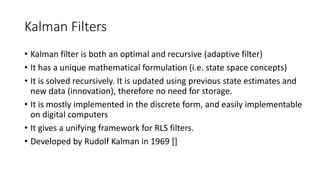 Kalman Filters
• Kalman filter is both an optimal and recursive (adaptive filter)
• It has a unique mathematical formulation (i.e. state space concepts)
• It is solved recursively. It is updated using previous state estimates and
new data (innovation), therefore no need for storage.
• It is mostly implemented in the discrete form, and easily implementable
on digital computers
• It gives a unifying framework for RLS filters.
• Developed by Rudolf Kalman in 1969 []
 