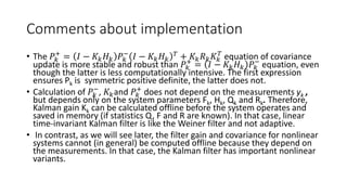 Comments about implementation
• The 𝑃𝑘
+
= 𝐼 − 𝐾𝑘 𝐻 𝑘 𝑃𝑘
−
𝐼 − 𝐾𝑘 𝐻 𝑘
𝑇
+ 𝐾𝑘 𝑅 𝑘 𝐾𝑘
𝑇
equation of covariance
update is more stable and robust than 𝑃𝑘
+
= 𝐼 − 𝐾𝑘 𝐻 𝑘 𝑃𝑘
−
equation, even
though the latter is less computationally intensive. The first expression
ensures Pk is symmetric positive definite, the latter does not.
• Calculation of 𝑃𝑘
−
, 𝐾𝑘and 𝑃𝑘
+
does not depend on the measurements yk ,
but depends only on the system parameters Fk, Hk, Qk and Rk. Therefore,
Kalman gain Kk can be calculated offline before the system operates and
saved in memory (if statistics Q, F and R are known). In that case, linear
time-invariant Kalman filter is like the Weiner filter and not adaptive.
• In contrast, as we will see later, the filter gain and covariance for nonlinear
systems cannot (in general) be computed offline because they depend on
the measurements. In that case, the Kalman filter has important nonlinear
variants.
 