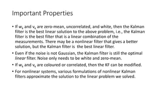 Important Properties
• If wk and vk are zero-mean, uncorrelated, and white, then the Kalman
filter is the best linear solution to the above problem, i.e., the Kalman
filter is the best filter that is a linear combination of the
measurements. There may be a nonlinear filter that gives a better
solution, but the Kalman filter is the best linear filter.
• Even if the noise is not Gaussian, the Kalman filter is still the optimal
linear filter. Noise only needs to be white and zero-mean.
• If wk and vk are coloured or correlated, then the KF can be modified.
• For nonlinear systems, various formulations of nonlinear Kalman
filters approximate the solution to the linear problem we solved.
 