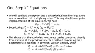 One Step KF Equations
• We will see how the a priori and a posteriori Kalman filter equations
can be combined into a single equation. This may simplify computer
implementation of the equations. We have
𝑥 𝑘+1
−
= 𝐹𝑘 𝑥 𝑘
+
+ 𝐺 𝑘 𝑢 𝑘
• Substituting 𝑥 𝑘
+
= 𝑥 𝑘
−
+ 𝐾𝑘 𝑦 𝑘 − 𝐻 𝑘 𝑥 𝑘
−
𝑥 𝑘
−
= 𝐹𝑘 𝑥 𝑘
−
+ 𝐾𝑘 𝑦 𝑘 − 𝐻 𝑘 𝑥 𝑘
−
+ 𝐺 𝑘 𝑢 𝑘
𝑥 𝑘
−
= 𝐹𝑘 𝐼 − 𝐾𝑘 𝐻 𝑘 𝑥 𝑘
−
+ 𝐹𝑘 𝐾𝑘 𝑦 𝑘 + 𝐺 𝑘 𝑢 𝑘
• This shows that the a priori state estimate can be computed directly
from its value at the previous time step, without computing the a
posteriori state estimate in between. We can similarly show
 