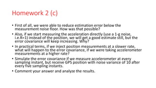 Homework 2 (c)
• First of all, we were able to reduce estimation error below the
measurement noise floor. How was that possible?
• Also, if we start measuring the acceleration directly (use a 1-g noise,
i.e.R=1) instead of the position, we will get a good estimate still, but the
error covariance will keep increasing. Why?
• In practical terms, if we inject position measurements at a slower rate,
what will happen to the error covariance, if we were taking accelerometer
measurements at a higher rate?
• Simulate the error covariance if we measure accelerometer at every
sampling instant, but receive GPS position with noise variance of 10 after
every five sampling instants.
• Comment your answer and analyze the results.
 